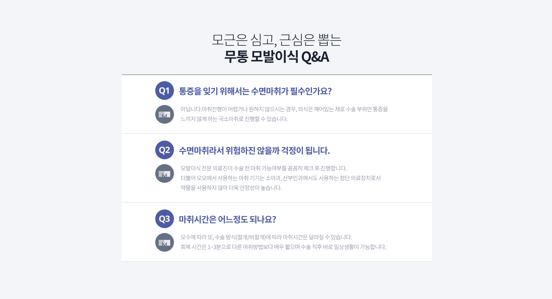 [모근은 심고, 근심은 뽑는 무통 모발이식 Q&A] Q1. 통증을 잊기 위해서는 수면마취가 필수인가요? A1. 아닙니다. 마취진행이 어렵거나 원하지 않으시는 경우, 의식은 깨어있는 채로 수술 부위만 통증을 느끼지 않게 하는 국소마취로 진행할 수 있습니다. Q2. 수면마취라서 위험하진 않을까 걱정이 됩니다. A2. 모발이식 전문 의료진이 수술 전 마취 가능여부를 꼼꼼히 체크 후 진행합니다. 더불어 모모에서 사용하는 마취 기기는 소아과, 산부인과에서도 사용하는 첨단 의료장치로서 약물을 사용하지 않아 더욱 안정성이 높습니다. Q3. 마취시간은 어느정도 되나요? A3. 모수에 따라 또, 수술 방식(절개/비절개)에 따라 마취시간은 달라질 수 있습니다. 회복 시간은 1~3분으로 다른 마취방법보다 매우 짧으며 수술 직후 바로 일상생활이 가능합니다.