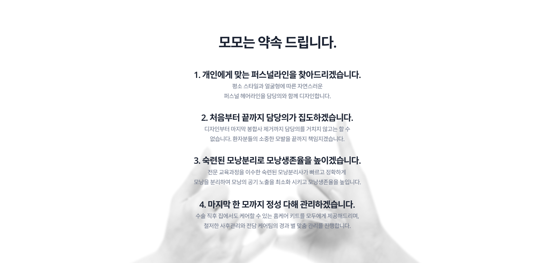 모모는 약속합니다. 1. 개인에게 맞는 퍼스널라인을 찾아드리겠습니다. 2.처음부터 끝까지 담당의가 집도하겠습니다. 3. 숙련된 모낭분리로 모낭생존율을 높이겠습니다. 4. 마지막 한 모까지 정성 다해 관리하겠습니다.