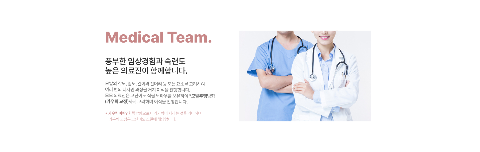 Medical Team. '풍부한 임상경험과 숙련도 높은 의료진이 함께 합니다.' 여성 헤어라인 교정만 4,000건, 고난이도 식립 노하우 보유 모발주행방향을 고려한 *카우릭 교정 까지! 모발의 각도, 밀도, 깊이와 잔머리의 모든 요소를 고려하여 여러 번의 디자인 과정을 거쳐 진행합니다. *카우릭이란? 한쪽방향으로 머리카락이 자라는 것을 의미하며, 카우릭 교정은 고난이도 스킬에 해당합니다.